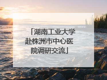 湖南工业大学赴株洲市中心医院调研交流