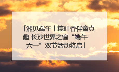 湘见端午丨粽叶香伴童真趣 长沙世界之窗“端午·六一”双节活动将启