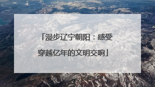 漫步辽宁朝阳：感受穿越亿年的文明交响