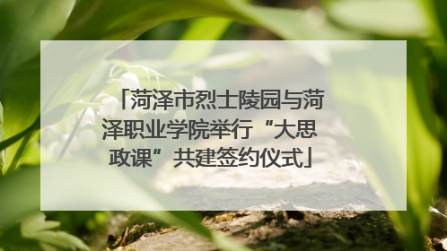 菏泽市烈士陵园与菏泽职业学院举行“大思政课”共建签约仪式