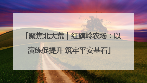 聚焦北大荒｜红旗岭农场：以演练促提升 筑牢平安基石