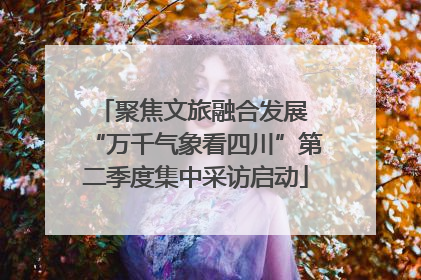 聚焦文旅融合发展 “万千气象看四川”第二季度集中采访启动