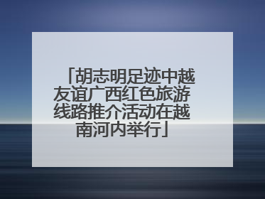 胡志明足迹中越友谊广西红色旅游线路推介活动在越南河内举行