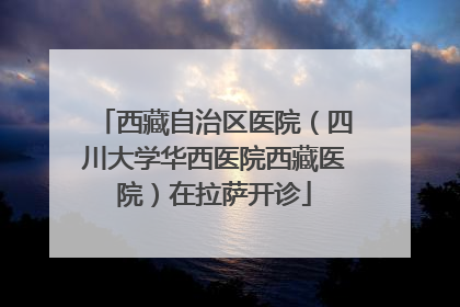 西藏自治区医院（四川大学华西医院西藏医院）在拉萨开诊