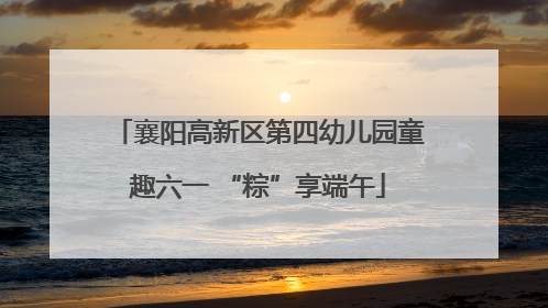 襄阳高新区第四幼儿园童趣六一 “粽”享端午
