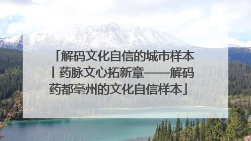解码文化自信的城市样本丨药脉文心拓新章——解码药都亳州的文化自信样本