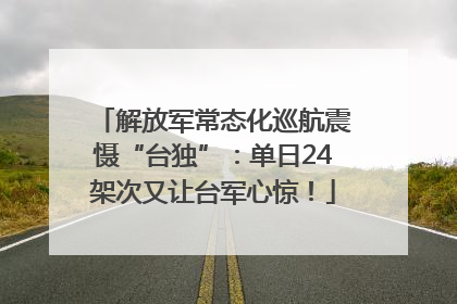 解放军常态化巡航震慑“台独”：单日24架次又让台军心惊！