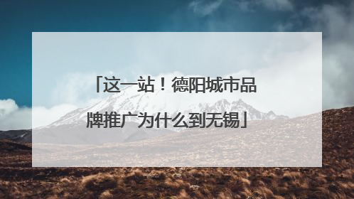 这一站！德阳城市品牌推广为什么到无锡