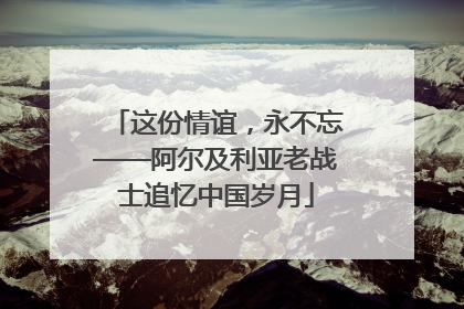 这份情谊，永不忘——阿尔及利亚老战士追忆中国岁月
