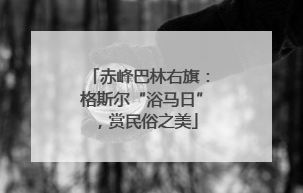 赤峰巴林右旗：格斯尔“浴马日”，赏民俗之美