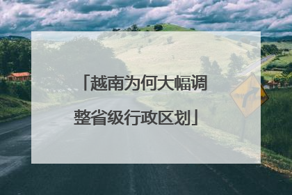 越南为何大幅调整省级行政区划
