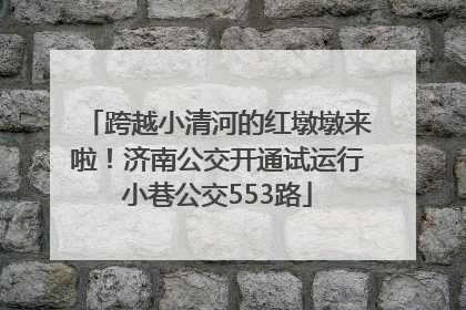 跨越小清河的红墩墩来啦！济南公交开通试运行小巷公交553路