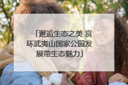 邂逅生态之美 赏环武夷山国家公园发展带生态魅力