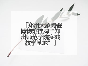 郑州大象陶瓷博物馆挂牌“郑州师范学院实践教学基地”