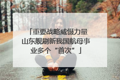 重要战略威慑力量 山东舰刷新我国航母事业多个“首次”