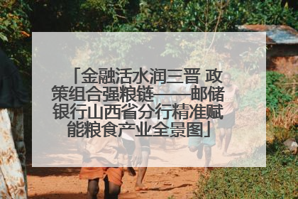 金融活水润三晋 政策组合强粮链——邮储银行山西省分行精准赋能粮食产业全景图