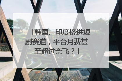 韩国、印度挤进短剧赛道，平台月费甚至超过奈飞？