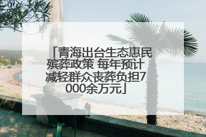 青海出台生态惠民殡葬政策 每年预计减轻群众丧葬负担7000余万元