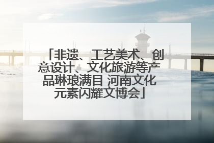 非遗、工艺美术、创意设计、文化旅游等产品琳琅满目 河南文化元素闪耀文博会