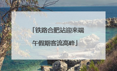 铁路合肥站迎来端午假期客流高峰