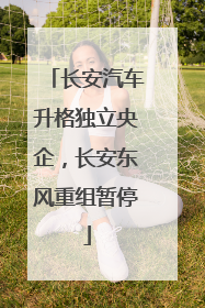 长安汽车升格独立央企，长安东风重组暂停
