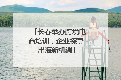 长春举办跨境电商培训，企业探寻出海新机遇