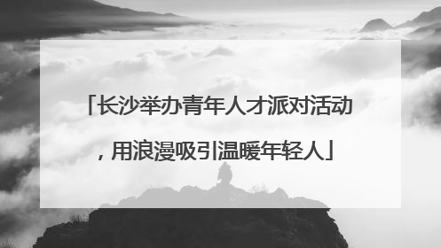 长沙举办青年人才派对活动，用浪漫吸引温暖年轻人