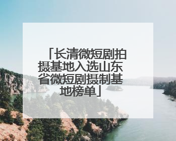 长清微短剧拍摄基地入选山东省微短剧摄制基地榜单