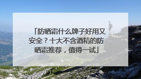 防晒霜什么牌子好用又安全？十大不含酒精的防晒霜推荐，值得一试