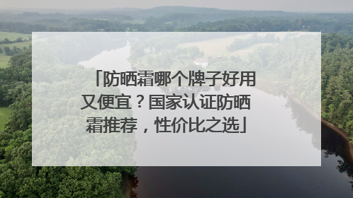 防晒霜哪个牌子好用又便宜？国家认证防晒霜推荐，性价比之选