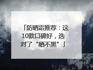防晒霜推荐：这10款口碑好，选对了“晒不黑”