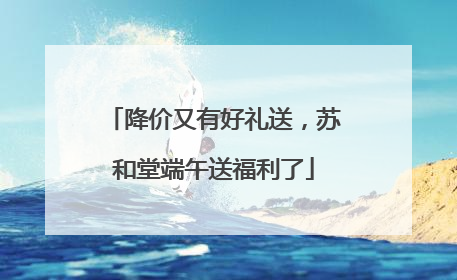 降价又有好礼送，苏和堂端午送福利了