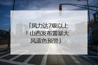 风力达7级以上！山西发布雷暴大风蓝色预警