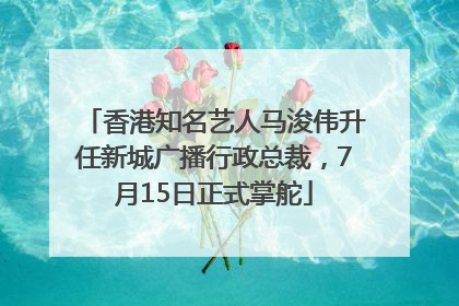 香港知名艺人马浚伟升任新城广播行政总裁，7月15日正式掌舵