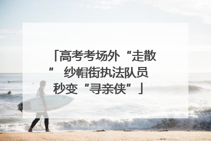 高考考场外“走散” 纱帽街执法队员秒变“寻亲侠”