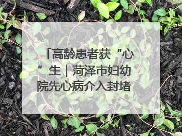 高龄患者获“心”生｜菏泽市妇幼院先心病介入封堵术实现技术突破