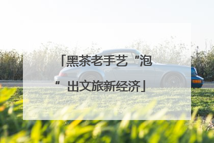 黑茶老手艺“泡”出文旅新经济