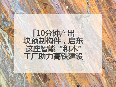 10分钟产出一块预制构件，启东这座智能“积木”工厂助力高铁建设再提速