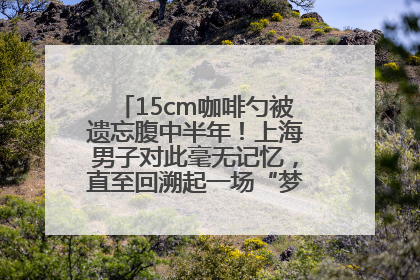 15cm咖啡勺被遗忘腹中半年！上海男子对此毫无记忆，直至回溯起一场“梦境”般的经历