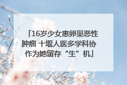 16岁少女患卵巢恶性肿瘤 十堰人医多学科协作为她留存“生”机
