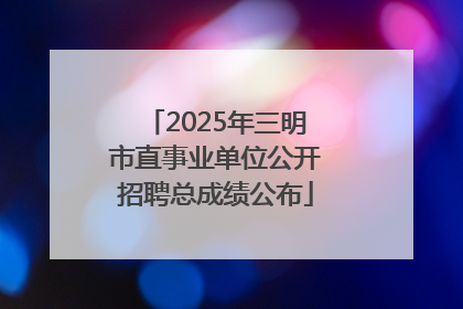 2025年三明市直事业单位公开招聘总成绩公布