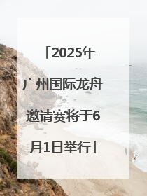 2025年广州国际龙舟邀请赛将于6月1日举行