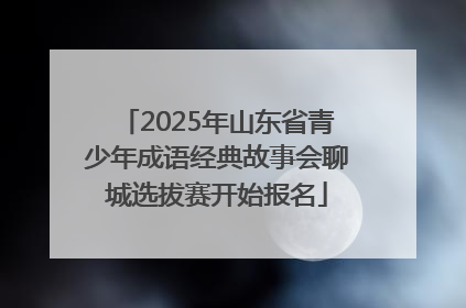 2025年山东省青少年成语经典故事会聊城选拔赛开始报名