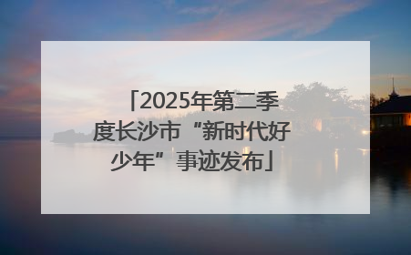 2025年第二季度长沙市“新时代好少年”事迹发布