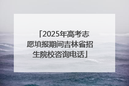 2025年高考志愿填报期间吉林省招生院校咨询电话