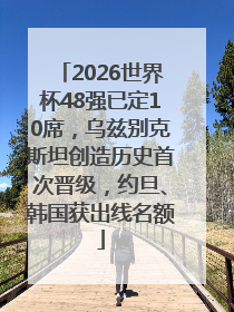 2026世界杯48强已定10席，乌兹别克斯坦创造历史首次晋级，约旦、韩国获出线名额
