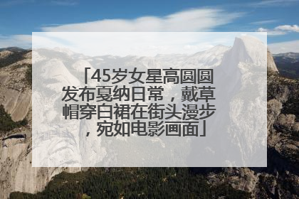 45岁女星高圆圆发布戛纳日常，戴草帽穿白裙在街头漫步，宛如电影画面