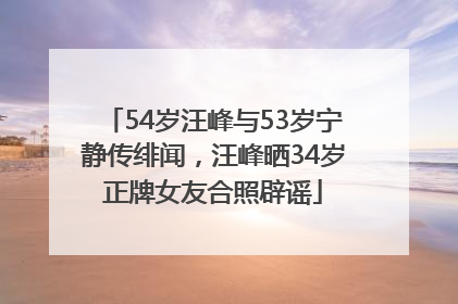 54岁汪峰与53岁宁静传绯闻，汪峰晒34岁正牌女友合照辟谣