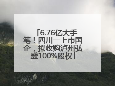 6.76亿大手笔！四川一上市国企，拟收购泸州弘盛100%股权