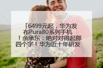 6499元起，华为发布Pura80系列手机！余承东：绝对对得起那四个字！华为近十年研发投入12490亿元
